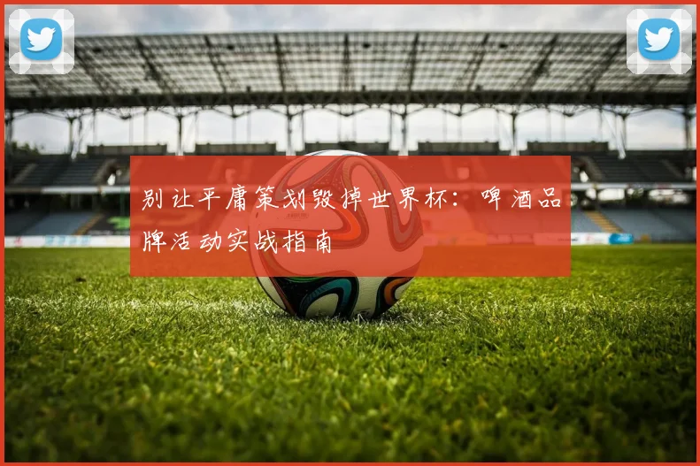 别让平庸策划毁掉世界杯：啤酒品牌活动实战指南